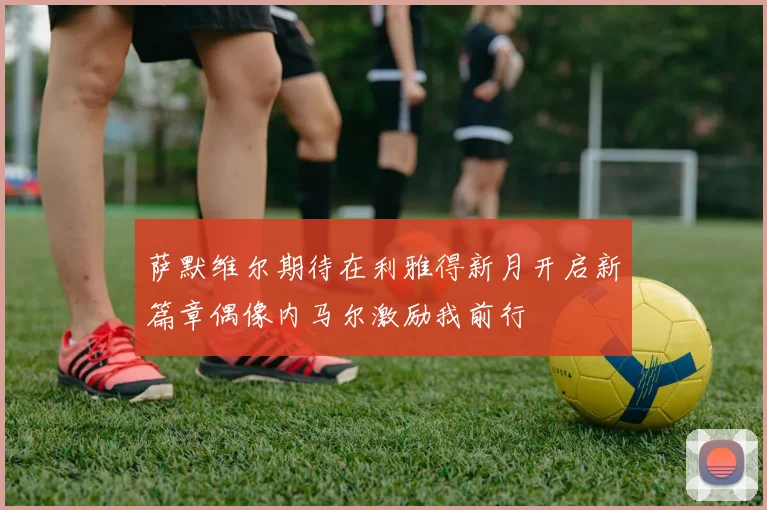 萨默维尔期待在利雅得新月开启新篇章偶像内马尔激励我前行