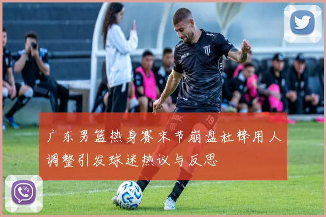 广东男篮热身赛末节崩盘杜锋用人调整引发球迷热议与反思