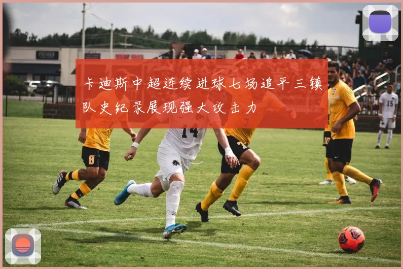 卡迪斯中超连续进球七场追平三镇队史纪录展现强大攻击力