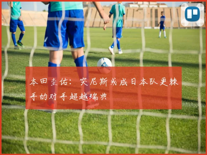 本田圭佑：突尼斯或成日本队更棘手的对手超越瑞典