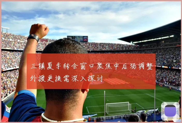 三镇夏季转会窗口聚焦中后场调整外援更换需深入探讨