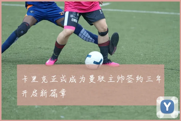 卡里克正式成为曼联主帅签约三年开启新篇章