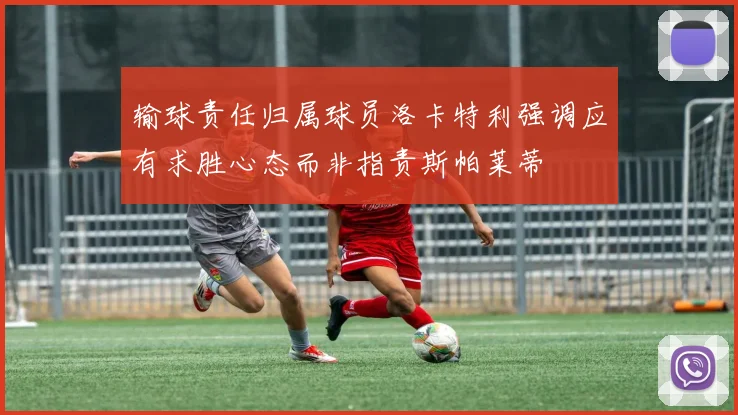 输球责任归属球员洛卡特利强调应有求胜心态而非指责斯帕莱蒂