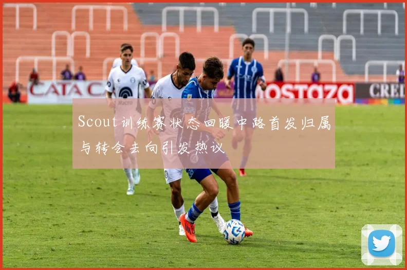 Scout训练赛状态回暖中路首发归属与转会去向引发热议