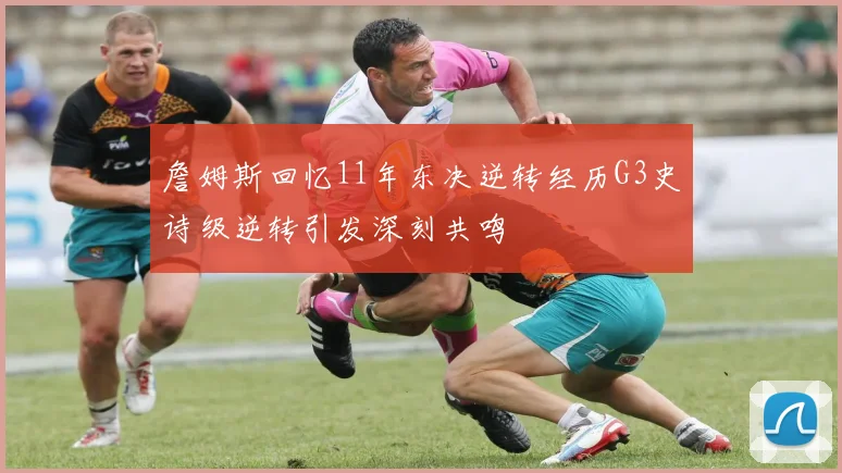 詹姆斯回忆11年东决逆转经历G3史诗级逆转引发深刻共鸣