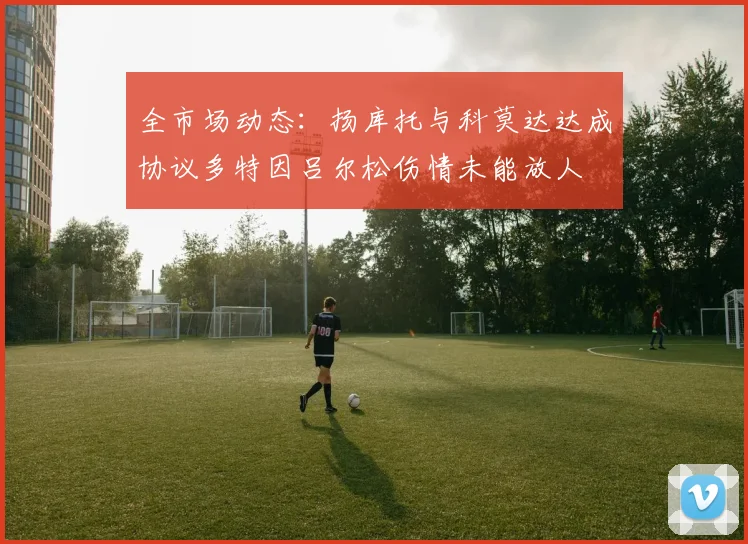 全市场动态：扬库托与科莫达达成协议多特因吕尔松伤情未能放人