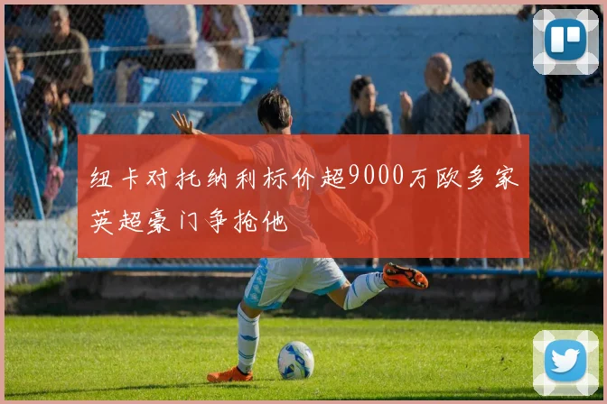 纽卡对托纳利标价超9000万欧多家英超豪门争抢他