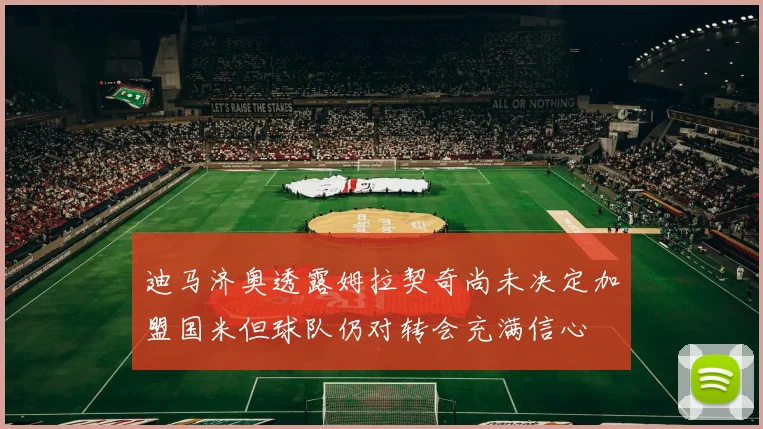 迪马济奥透露姆拉契奇尚未决定加盟国米但球队仍对转会充满信心