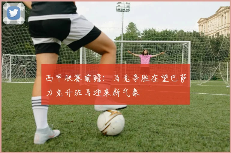西甲联赛前瞻：马竞争胜在望巴萨力克升班马迎来新气象