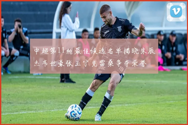 中超第11轮最佳候选名单揭晓朱辰杰韦世豪张玉宁克雷桑争夺荣誉