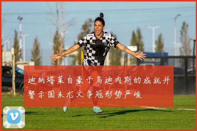 迪纳塔莱自豪于乌迪内斯的成就并警示国米尤文争冠形势严峻