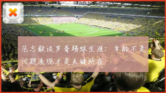 范志毅谈罗哥踢球生涯：年龄不是问题表现才是关键所在