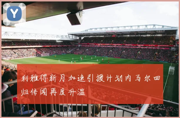 利雅得新月加速引援计划内马尔回归传闻再度升温