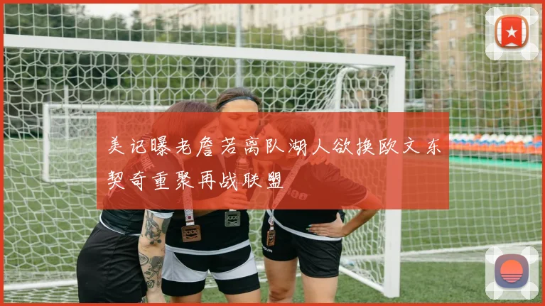 美记曝老詹若离队湖人欲换欧文东契奇重聚再战联盟