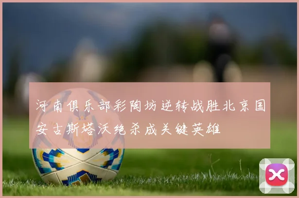 河南俱乐部彩陶坊逆转战胜北京国安古斯塔沃绝杀成关键英雄