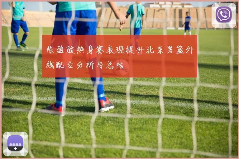 陈盈骏热身赛表现提升北京男篮外线配合分析与总结