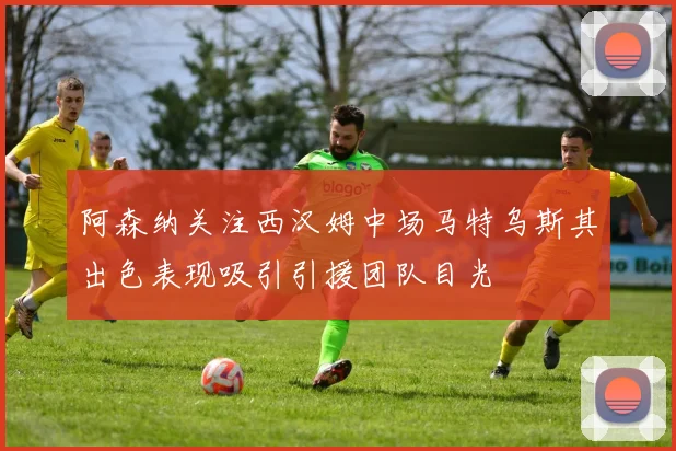 阿森纳关注西汉姆中场马特乌斯其出色表现吸引引援团队目光