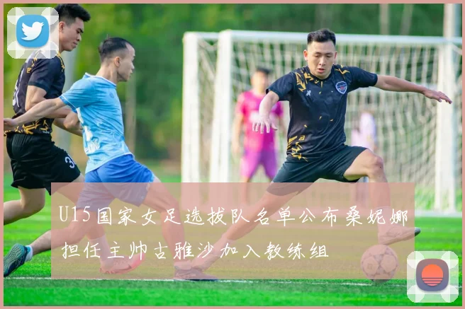 U15国家女足选拔队名单公布桑妮娜担任主帅古雅沙加入教练组