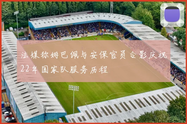 法媒称姆巴佩与安保官员合影庆祝22年国家队服务历程