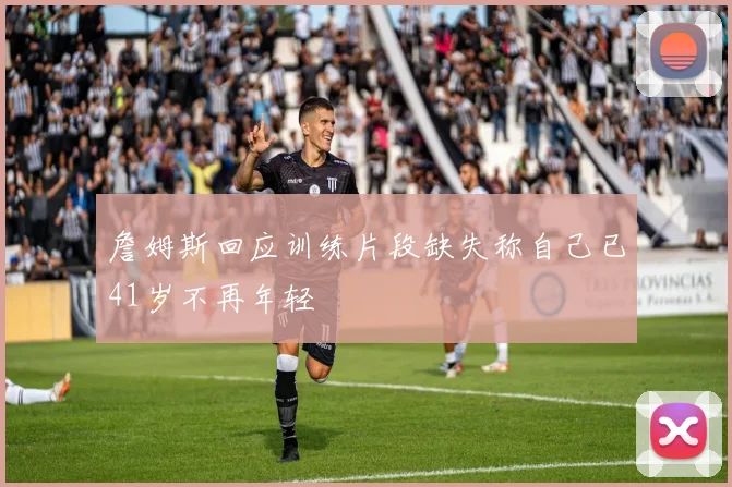 詹姆斯回应训练片段缺失称自己已41岁不再年轻