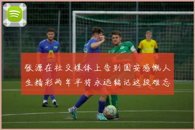 张源在社交媒体上告别国安感慨人生精彩两年半将永远铭记这段难忘故事