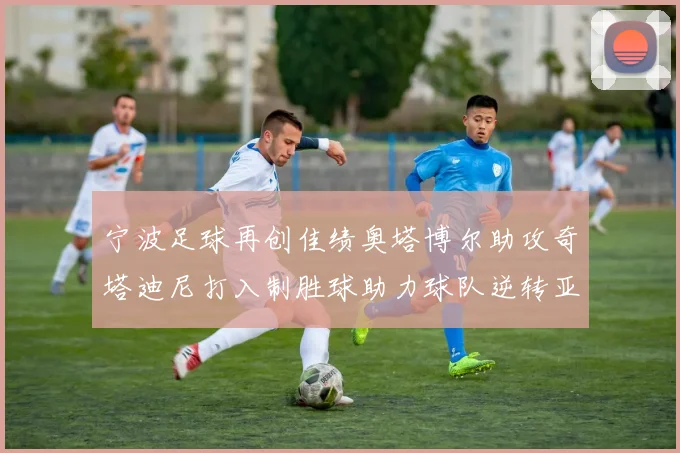 宁波足球再创佳绩奥塔博尔助攻奇塔迪尼打入制胜球助力球队逆转亚泰