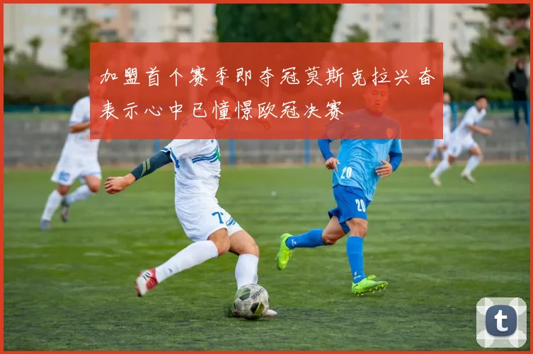 加盟首个赛季即夺冠莫斯克拉兴奋表示心中已憧憬欧冠决赛