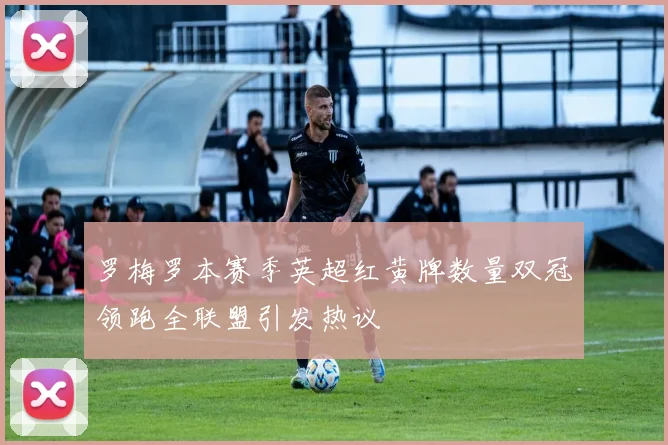 罗梅罗本赛季英超红黄牌数量双冠领跑全联盟引发热议