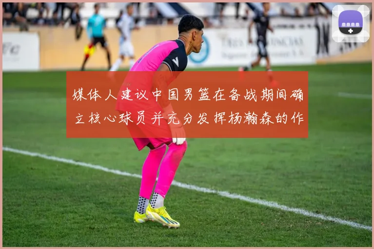 媒体人建议中国男篮在备战期间确立核心球员并充分发挥杨瀚森的作用