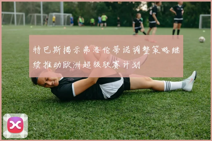 特巴斯揭示弗洛伦蒂诺调整策略继续推动欧洲超级联赛计划