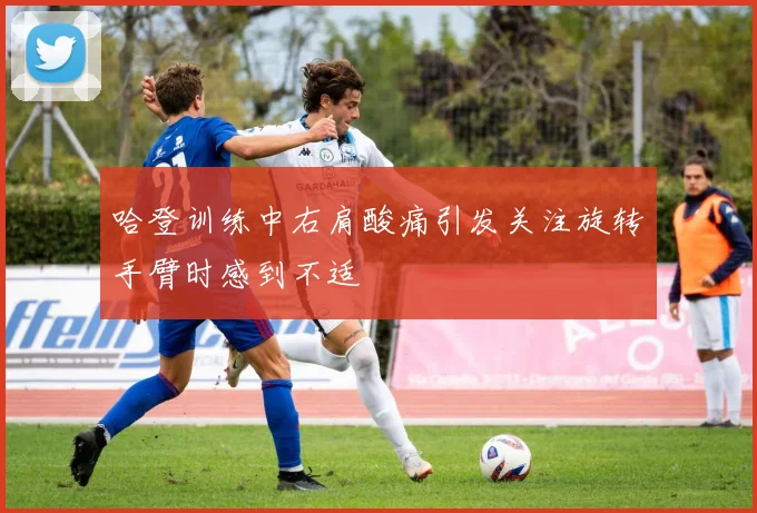 哈登训练中右肩酸痛引发关注旋转手臂时感到不适