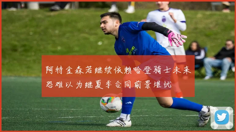 阿特金森若继续依赖哈登骑士未来恐难以为继夏季合同前景堪忧