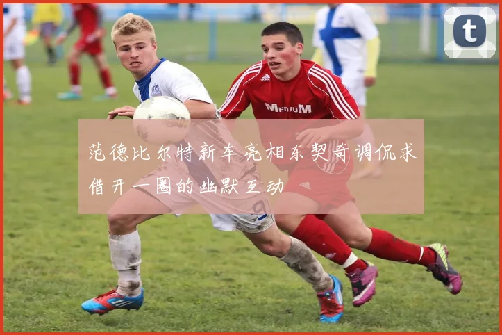 范德比尔特新车亮相东契奇调侃求借开一圈的幽默互动