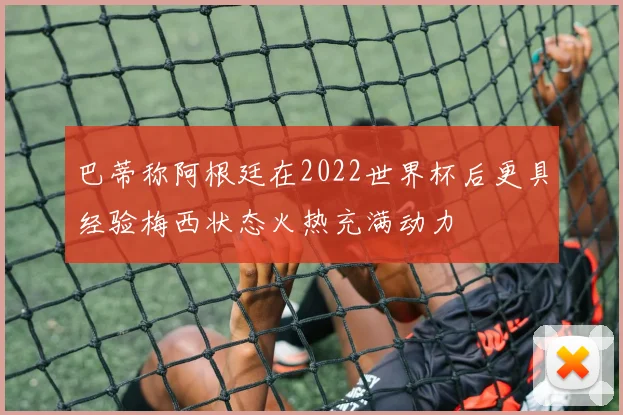 巴蒂称阿根廷在2022世界杯后更具经验梅西状态火热充满动力