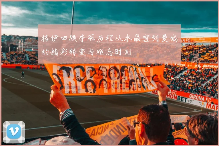 格伊回顾夺冠历程从水晶宫到曼城的精彩转变与难忘时刻