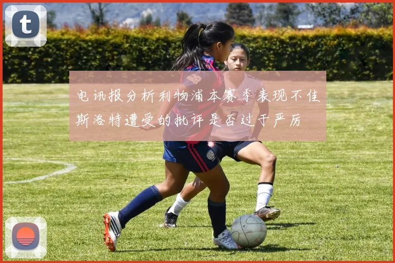 电讯报分析利物浦本赛季表现不佳斯洛特遭受的批评是否过于严厉