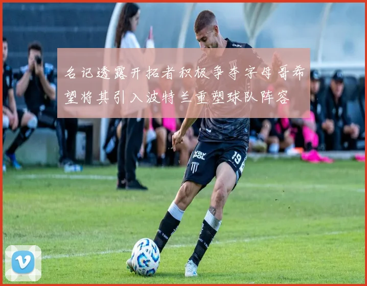 名记透露开拓者积极争夺字母哥希望将其引入波特兰重塑球队阵容