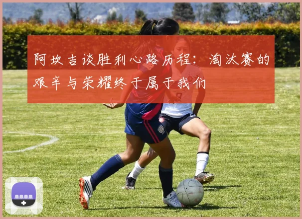 阿坎吉谈胜利心路历程：淘汰赛的艰辛与荣耀终于属于我们