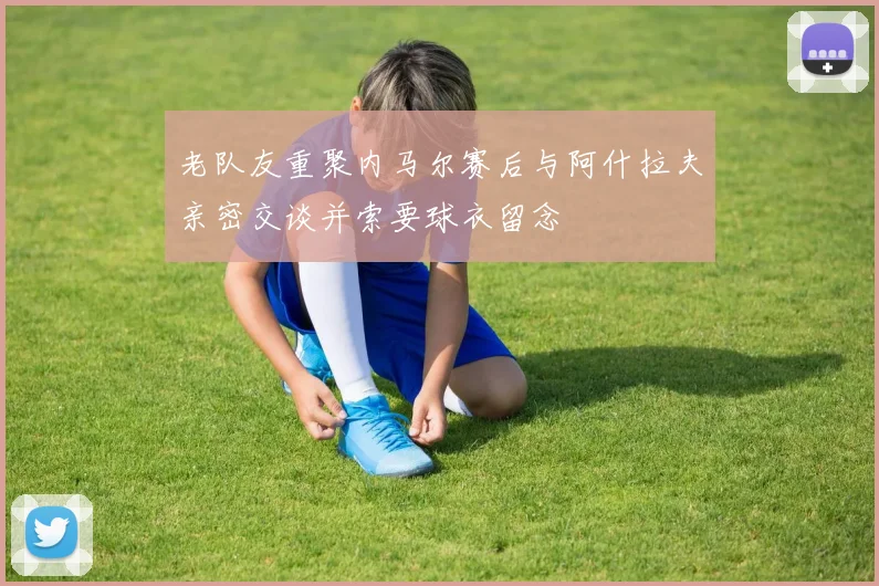 老队友重聚内马尔赛后与阿什拉夫亲密交谈并索要球衣留念