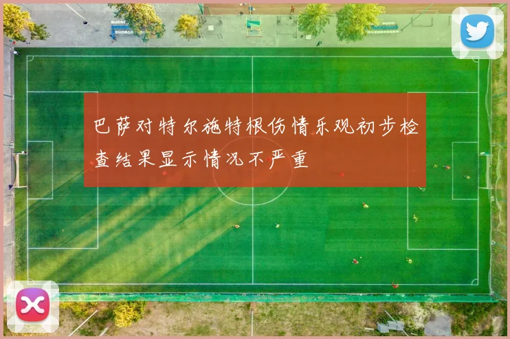 巴萨对特尔施特根伤情乐观初步检查结果显示情况不严重