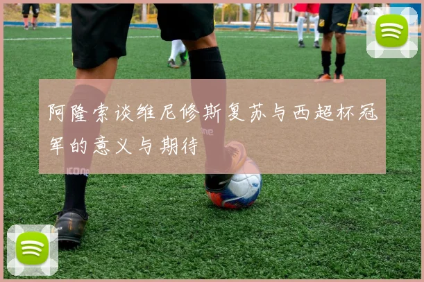 阿隆索谈维尼修斯复苏与西超杯冠军的意义与期待