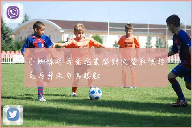 小蜘蛛对马竞炮轰感到失望和愤怒皇马并未与其接触